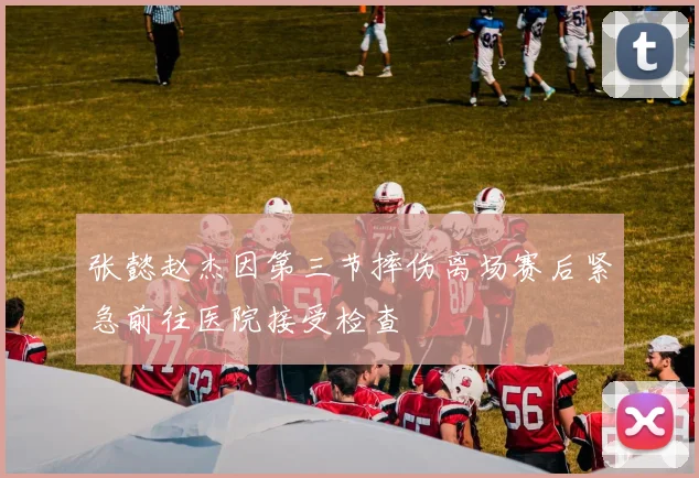 张懿赵杰因第三节摔伤离场赛后紧急前往医院接受检查