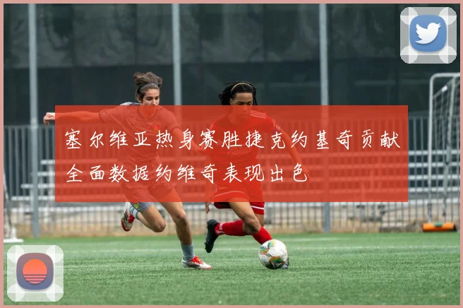 塞尔维亚热身赛胜捷克约基奇贡献全面数据约维奇表现出色