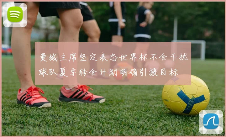 曼城主席坚定表态世界杯不会干扰球队夏季转会计划明确引援目标
