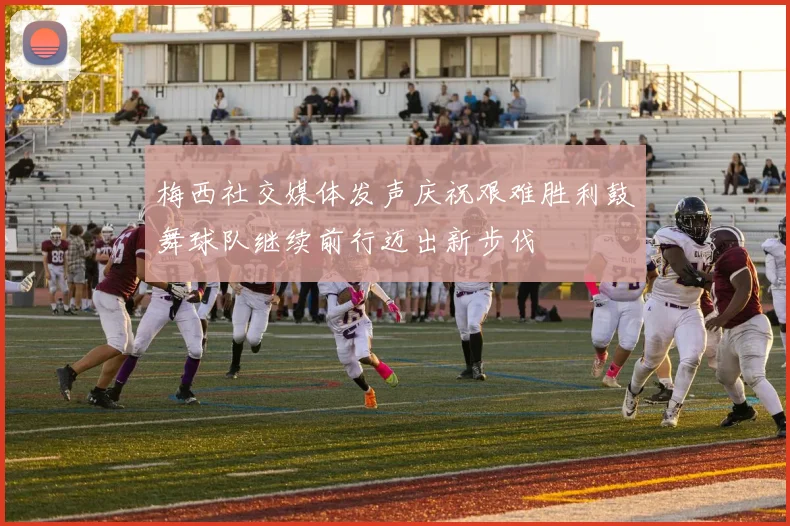梅西社交媒体发声庆祝艰难胜利鼓舞球队继续前行迈出新步伐