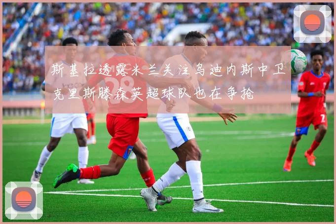斯基拉透露米兰关注乌迪内斯中卫克里斯滕森英超球队也在争抢