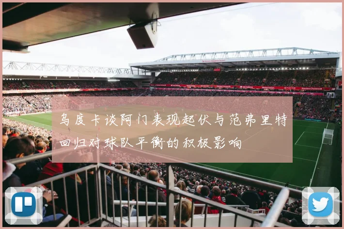 乌度卡谈阿门表现起伏与范弗里特回归对球队平衡的积极影响
