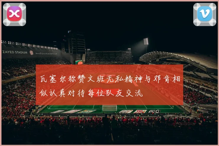 瓦塞尔称赞文班无私精神与邓肯相似认真对待每位队友交流