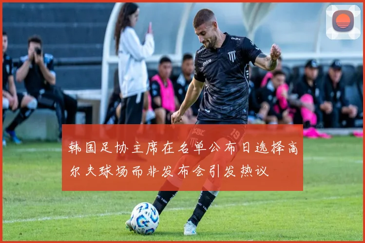 韩国足协主席在名单公布日选择高尔夫球场而非发布会引发热议