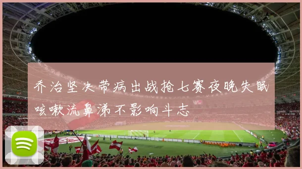 乔治坚决带病出战抢七赛夜晚失眠咳嗽流鼻涕不影响斗志
