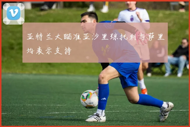 亚特兰大瞄准亚沙里琼托利与萨里均表示支持