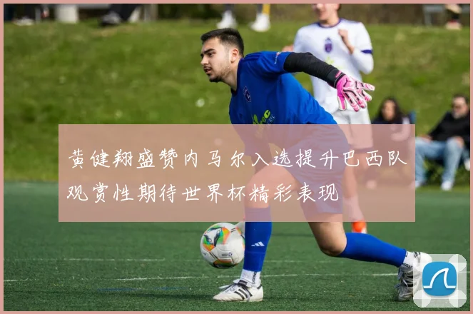 黄健翔盛赞内马尔入选提升巴西队观赏性期待世界杯精彩表现