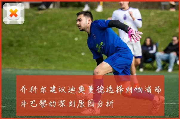 乔科尔建议迪奥曼德选择利物浦而非巴黎的深刻原因分析