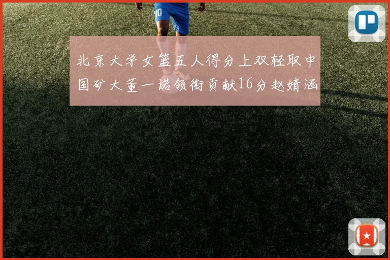 北京大学女篮五人得分上双轻取中国矿大董一诺领衔贡献16分赵婧涵接近双双