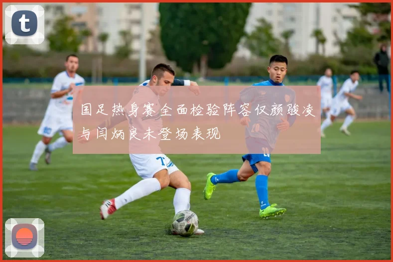 国足热身赛全面检验阵容仅颜骏凌与闫炳良未登场表现